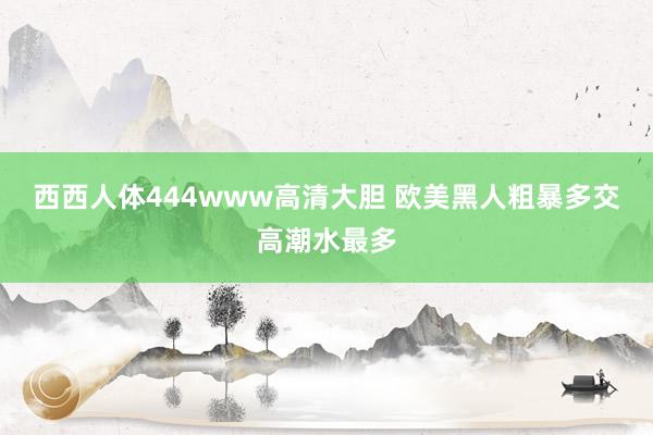 西西人体444www高清大胆 欧美黑人粗暴多交高潮水最多
