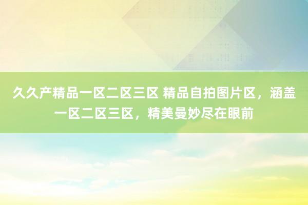 久久产精品一区二区三区 精品自拍图片区，涵盖一区二区三区，精美曼妙尽在眼前