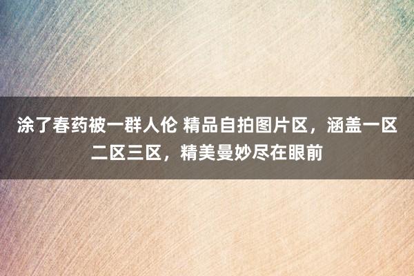 涂了春药被一群人伦 精品自拍图片区，涵盖一区二区三区，精美曼妙尽在眼前