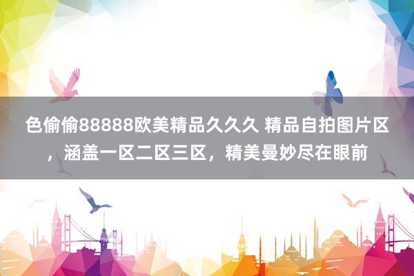 色偷偷88888欧美精品久久久 精品自拍图片区，涵盖一区二区三区，精美曼妙尽在眼前
