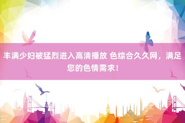丰满少妇被猛烈进入高清播放 色综合久久网，满足您的色情需求！