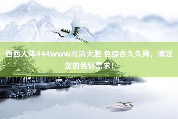 西西人体444www高清大胆 色综合久久网，满足您的色情需求！