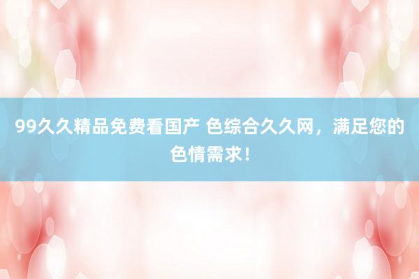 99久久精品免费看国产 色综合久久网，满足您的色情需求！