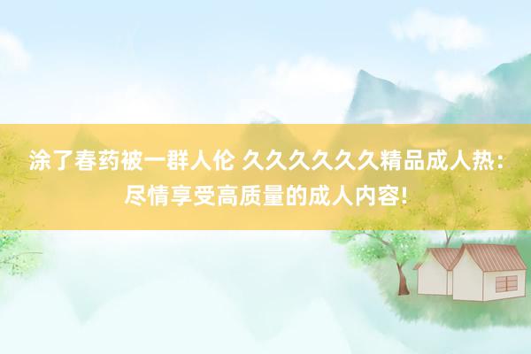 涂了春药被一群人伦 久久久久久久精品成人热：尽情享受高质量的成人内容!