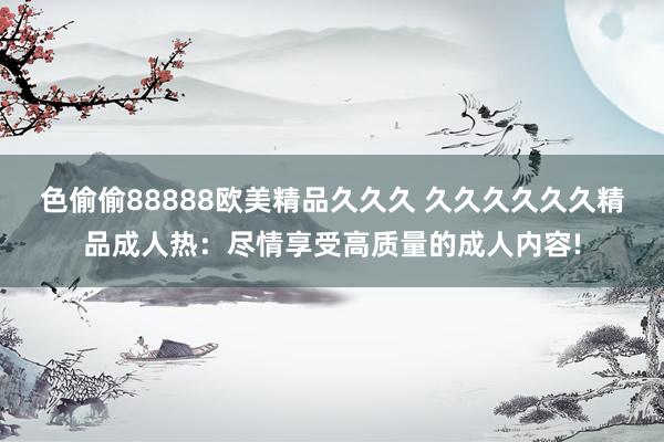 色偷偷88888欧美精品久久久 久久久久久久精品成人热：尽情享受高质量的成人内容!