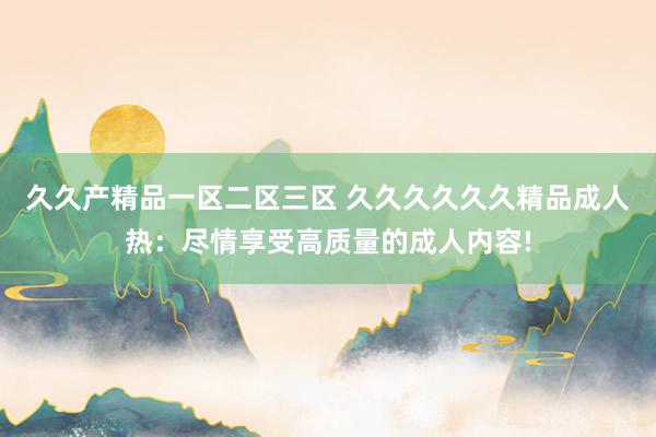 久久产精品一区二区三区 久久久久久久精品成人热：尽情享受高质量的成人内容!