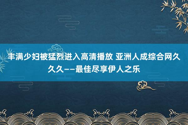 丰满少妇被猛烈进入高清播放 亚洲人成综合网久久久——最佳尽享伊人之乐