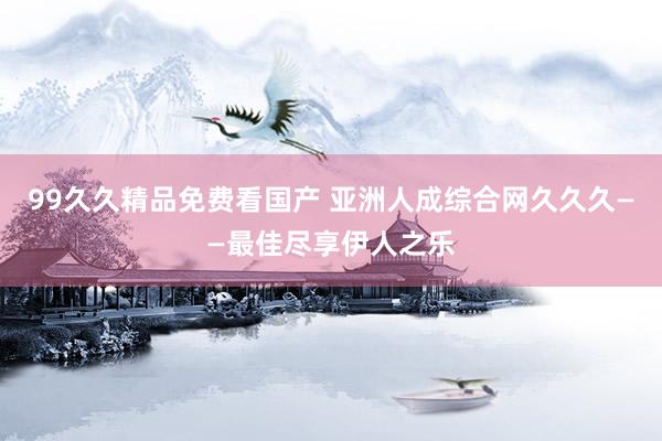 99久久精品免费看国产 亚洲人成综合网久久久——最佳尽享伊人之乐
