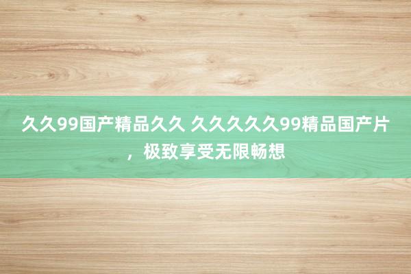 久久99国产精品久久 久久久久久99精品国产片，极致享受无限畅想