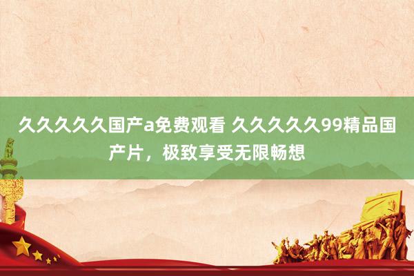 久久久久久国产a免费观看 久久久久久99精品国产片，极致享受无限畅想
