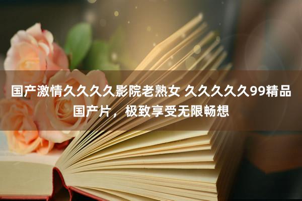 国产激情久久久久影院老熟女 久久久久久99精品国产片，极致享受无限畅想