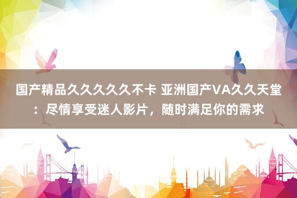 国产精品久久久久久不卡 亚洲国产VA久久天堂：尽情享受迷人影片，随时满足你的需求