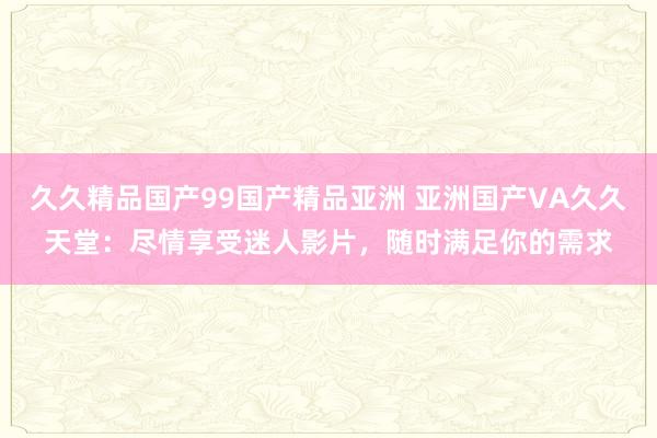 久久精品国产99国产精品亚洲 亚洲国产VA久久天堂：尽情享受迷人影片，随时满足你的需求