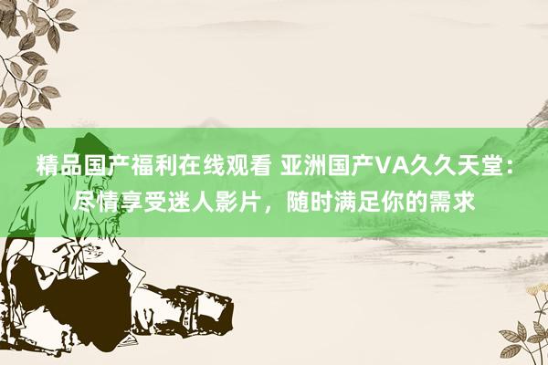 精品国产福利在线观看 亚洲国产VA久久天堂：尽情享受迷人影片，随时满足你的需求