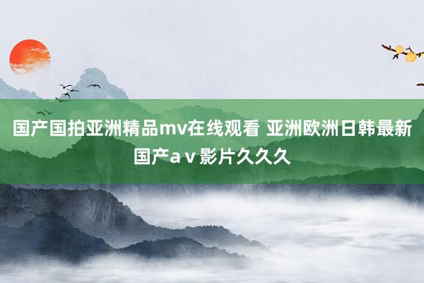 国产国拍亚洲精品mv在线观看 亚洲欧洲日韩最新国产aⅴ影片久久久
