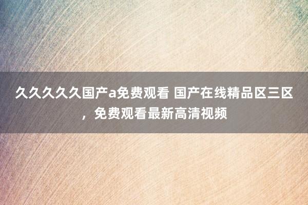 久久久久久国产a免费观看 国产在线精品区三区，免费观看最新高清视频