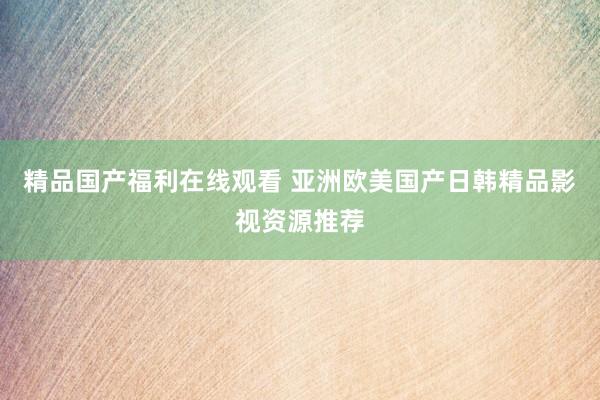 精品国产福利在线观看 亚洲欧美国产日韩精品影视资源推荐
