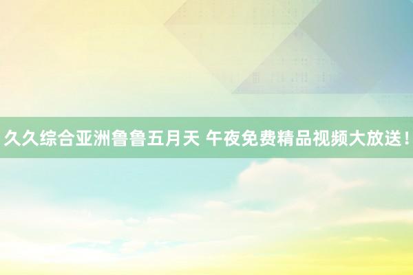 久久综合亚洲鲁鲁五月天 午夜免费精品视频大放送！