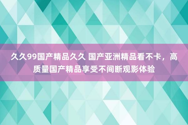 久久99国产精品久久 国产亚洲精品看不卡，高质量国产精品享受不间断观影体验