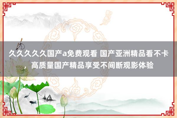 久久久久久国产a免费观看 国产亚洲精品看不卡，高质量国产精品享受不间断观影体验
