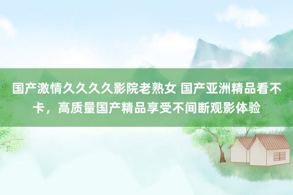 国产激情久久久久影院老熟女 国产亚洲精品看不卡，高质量国产精品享受不间断观影体验