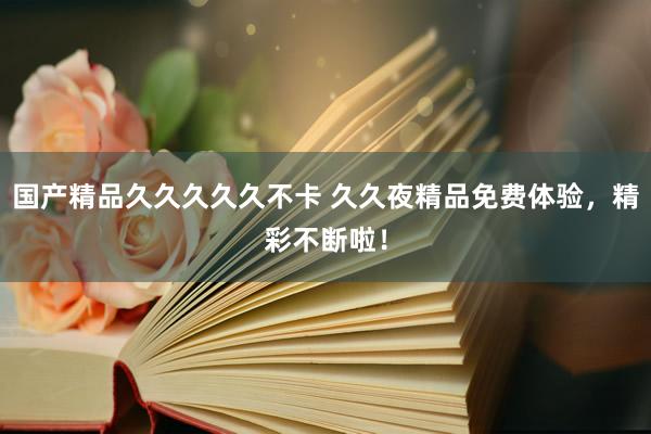 国产精品久久久久久不卡 久久夜精品免费体验，精彩不断啦！