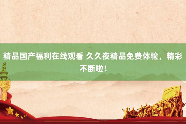 精品国产福利在线观看 久久夜精品免费体验，精彩不断啦！