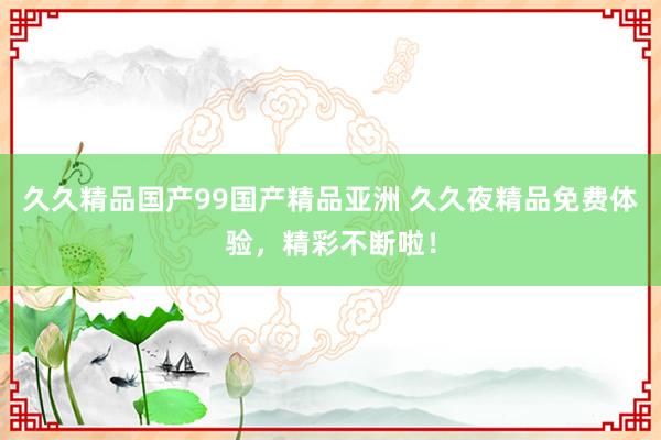 久久精品国产99国产精品亚洲 久久夜精品免费体验，精彩不断啦！
