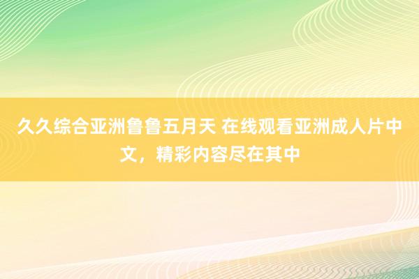 久久综合亚洲鲁鲁五月天 在线观看亚洲成人片中文，精彩内容尽在其中