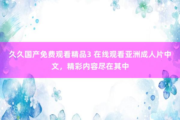 久久国产免费观看精品3 在线观看亚洲成人片中文，精彩内容尽在其中