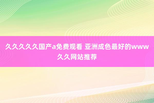 久久久久久国产a免费观看 亚洲成色最好的www久久网站推荐