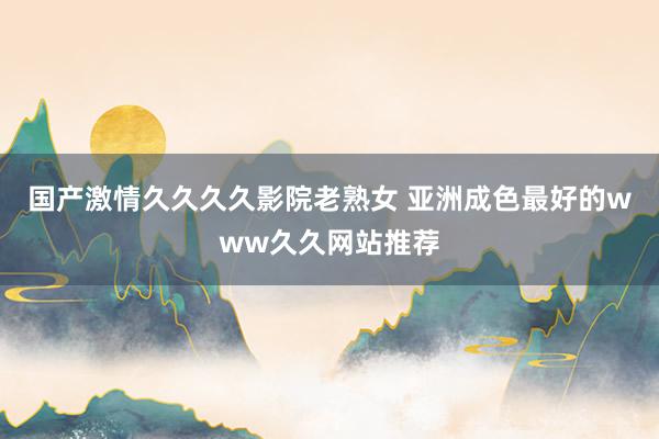 国产激情久久久久影院老熟女 亚洲成色最好的www久久网站推荐