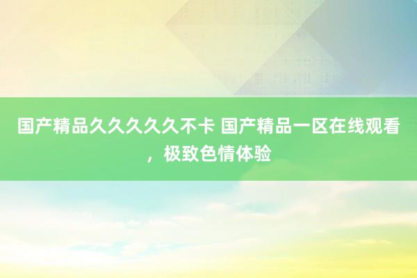 国产精品久久久久久不卡 国产精品一区在线观看，极致色情体验