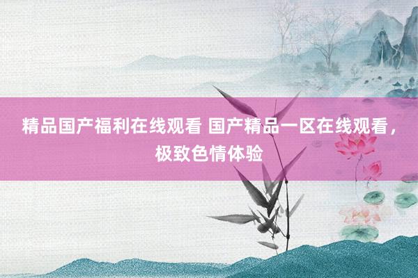 精品国产福利在线观看 国产精品一区在线观看，极致色情体验