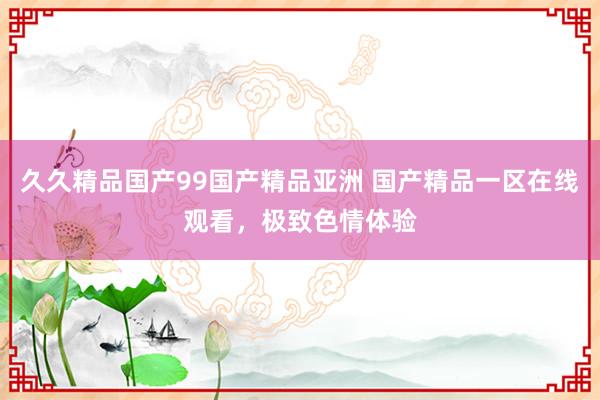 久久精品国产99国产精品亚洲 国产精品一区在线观看，极致色情体验