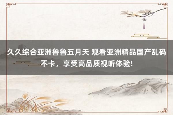 久久综合亚洲鲁鲁五月天 观看亚洲精品国产乱码不卡，享受高品质视听体验!