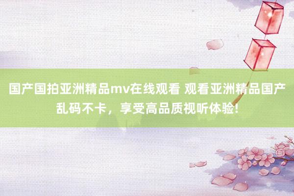 国产国拍亚洲精品mv在线观看 观看亚洲精品国产乱码不卡，享受高品质视听体验!