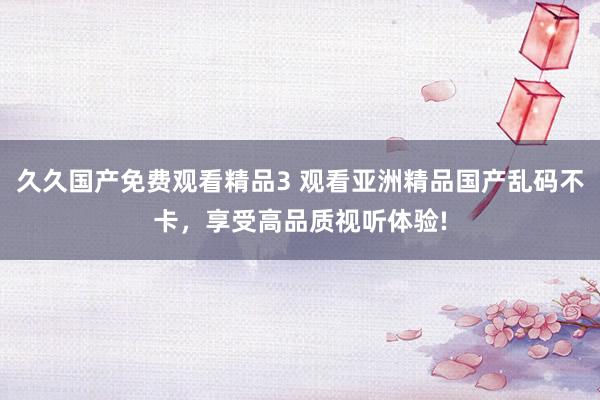 久久国产免费观看精品3 观看亚洲精品国产乱码不卡，享受高品质视听体验!
