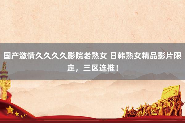 国产激情久久久久影院老熟女 日韩熟女精品影片限定，三区连推！