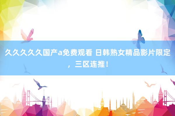 久久久久久国产a免费观看 日韩熟女精品影片限定，三区连推！