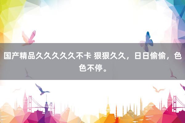 国产精品久久久久久不卡 狠狠久久，日日偷偷，色色不停。