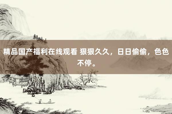 精品国产福利在线观看 狠狠久久，日日偷偷，色色不停。