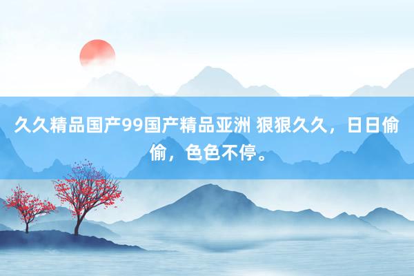 久久精品国产99国产精品亚洲 狠狠久久，日日偷偷，色色不停。