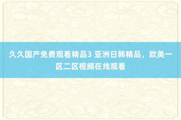 久久国产免费观看精品3 亚洲日韩精品，欧美一区二区视频在线观看