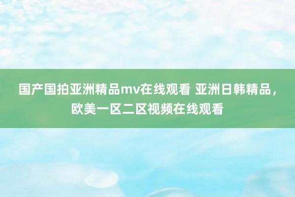 国产国拍亚洲精品mv在线观看 亚洲日韩精品，欧美一区二区视频在线观看