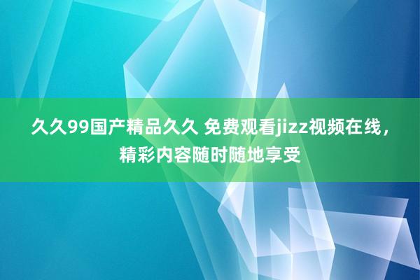 久久99国产精品久久 免费观看jizz视频在线，精彩内容随时随地享受