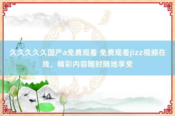 久久久久久国产a免费观看 免费观看jizz视频在线，精彩内容随时随地享受