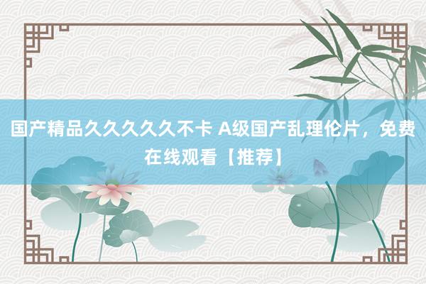 国产精品久久久久久不卡 A级国产乱理伦片，免费在线观看【推荐】