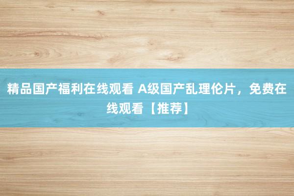 精品国产福利在线观看 A级国产乱理伦片，免费在线观看【推荐】