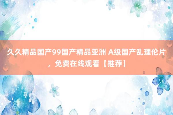 久久精品国产99国产精品亚洲 A级国产乱理伦片，免费在线观看【推荐】